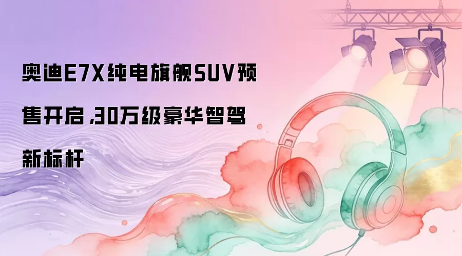 奥迪E7X纯电旗舰SUV预售开启，30万级豪华智驾新标杆