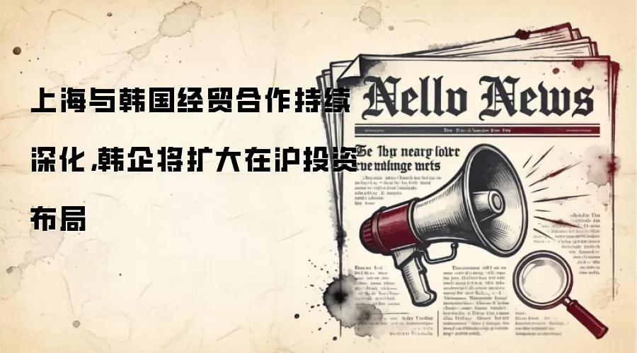 上海与韩国经贸合作持续深化，韩企将扩大在沪投资布局