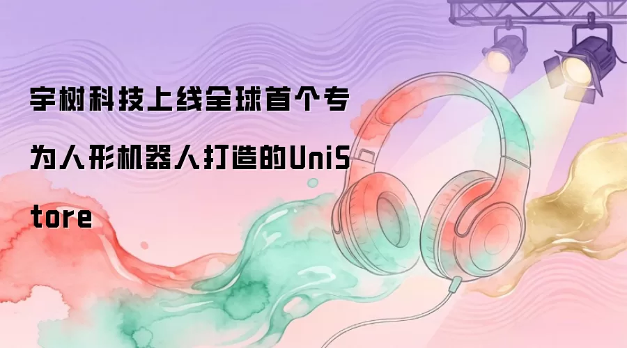 宇树科技上线全球首个专为人形机器人打造的UniStore
