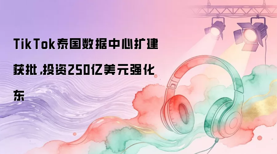 TikTok泰国数据中心扩建获批，投资250亿美元强化东