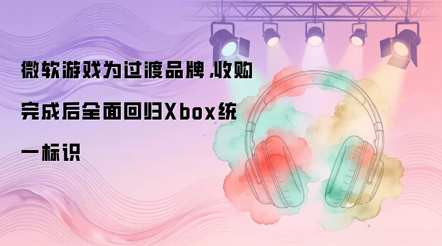 微软游戏为过渡品牌，收购完成后全面回归Xbox统一标识