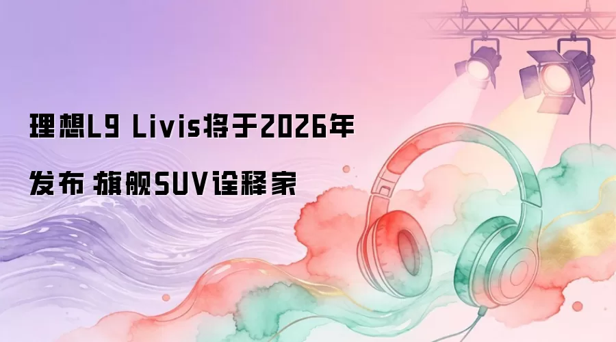 理想L9 Livis将于2026年发布：旗舰SUV诠释家