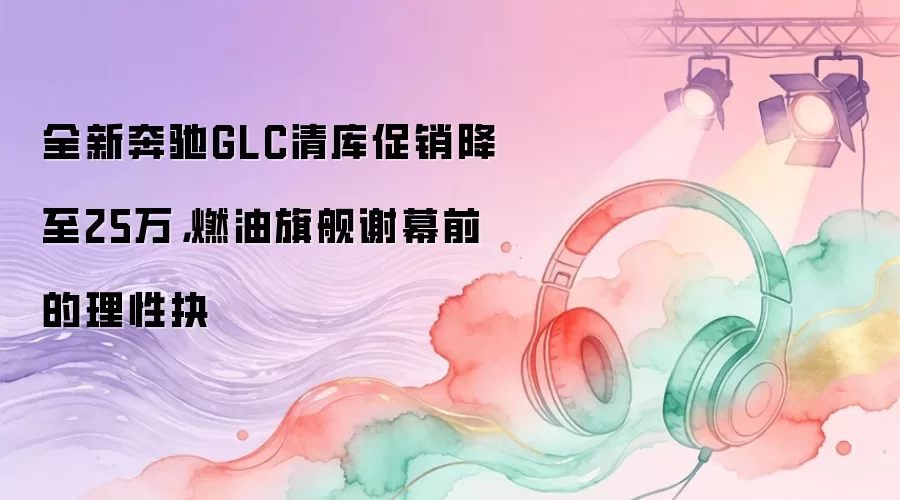 全新奔驰GLC清库促销降至25万，燃油旗舰谢幕前的理性抉