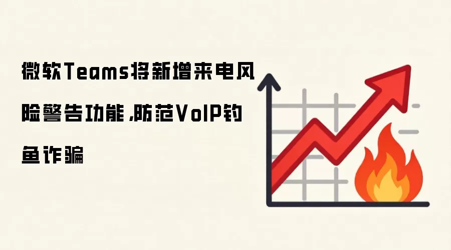 微软Teams将新增来电风险警告功能，防范VoIP钓鱼反诈