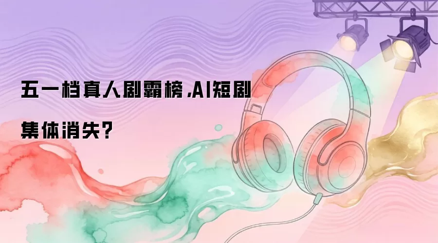 五一档真人剧霸榜，AI短剧集体消失？