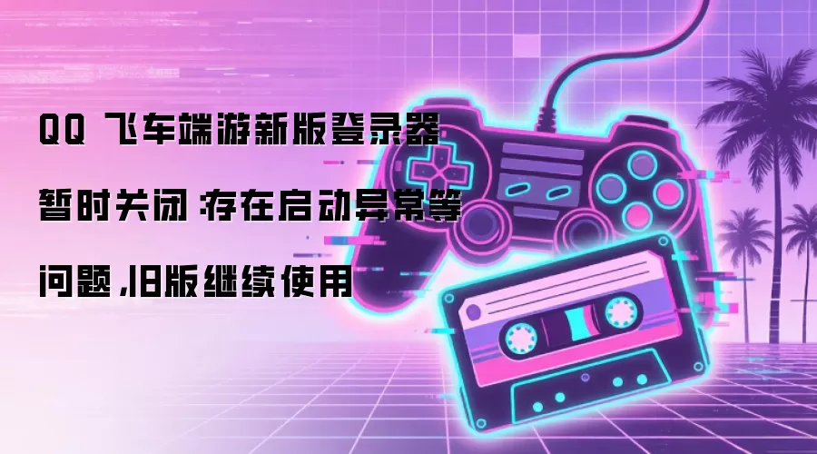 QQ 飞车端游新版登录器暂时关闭：存在启动异常等问题，旧版继续使用