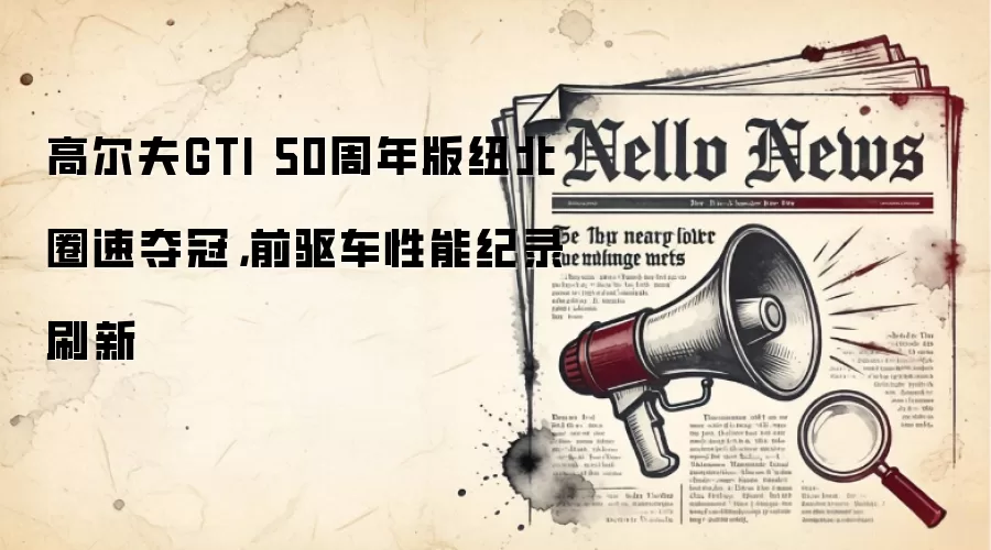 高尔夫GTI 50周年版纽北圈速夺冠，前驱车性能纪录刷新