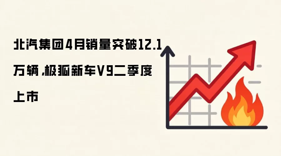 北汽集团4月销量突破12.1万辆，极狐新车V9二季度上市