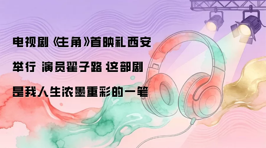 电视剧《主角》首映礼西安举行 演员翟子路：这部剧是我人生浓墨重彩的一笔