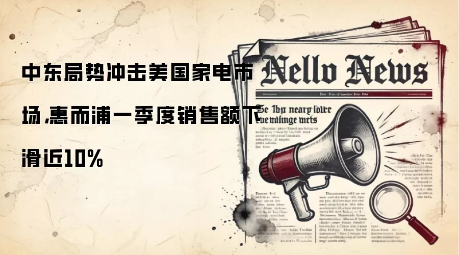 中东局势冲击美国家电市场，惠而浦一季度销售额下滑近10%