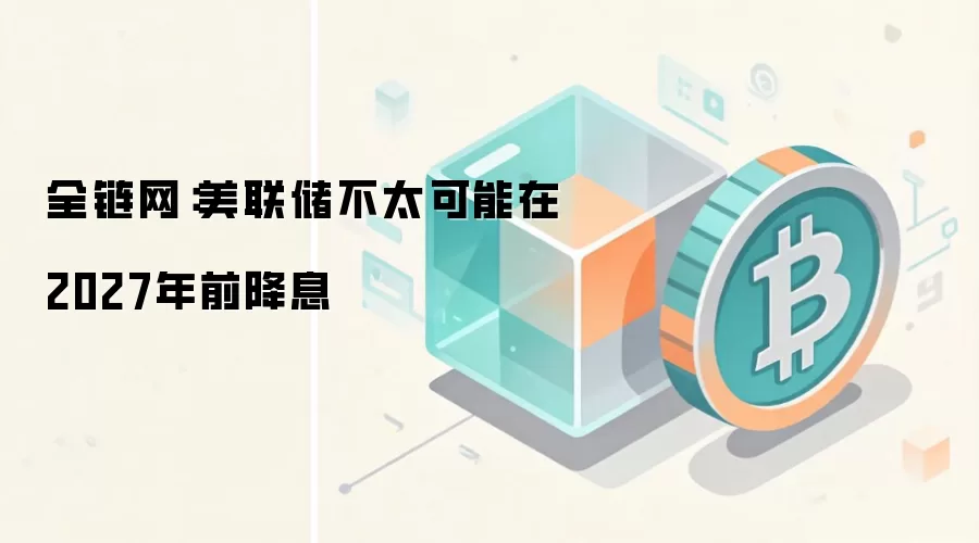 全链网：美联储不太可能在2027年前降息