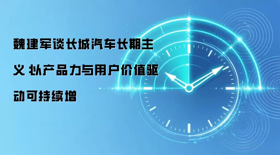 魏建军谈长城汽车长期主义：以产品力与用户价值驱动可持续增