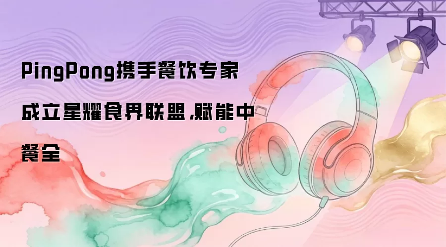PingPong携手餐饮专家成立星耀食界联盟，赋能中餐全