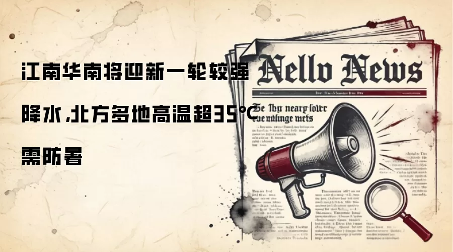 江南华南将迎新一轮较强降水，北方多地高温超35℃需防暑