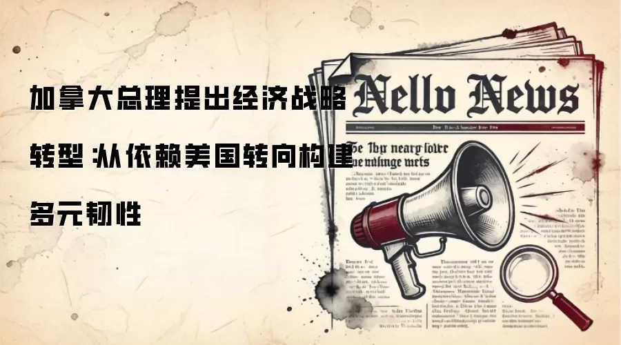 加拿大总理提出经济战略转型：从依赖美国转向构建多元韧性