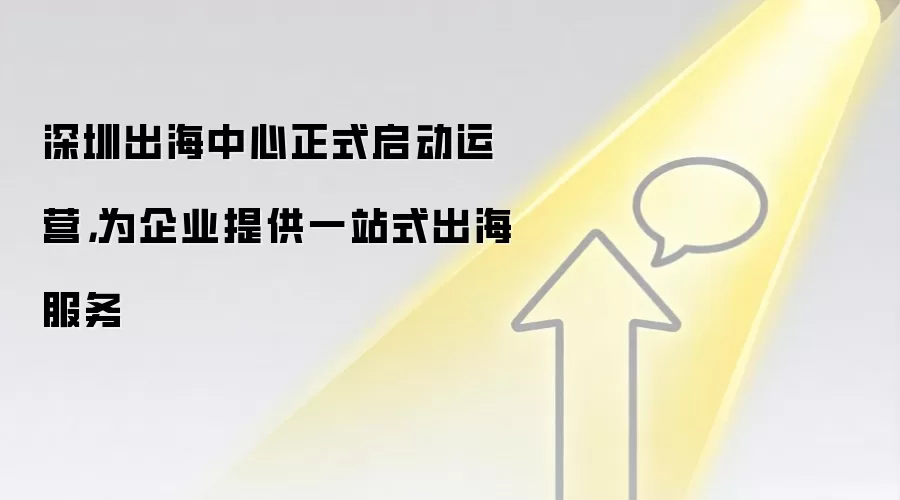 深圳出海中心正式启动运营，为企业提供一站式出海服务