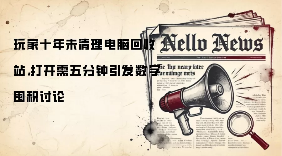 玩家十年未清理电脑回收站，打开需五分钟引发数字囤积讨论