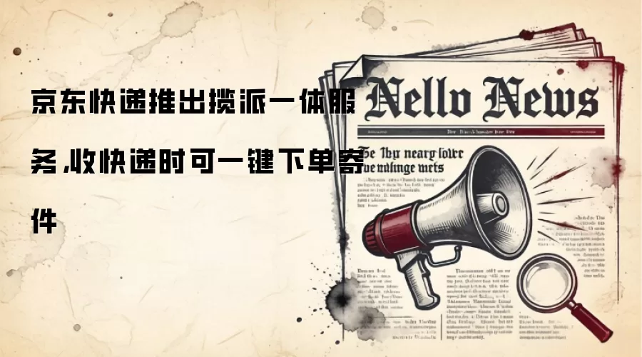 京东快递推出揽派一体服务，收快递时可一键下单寄件