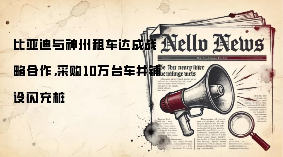 比亚迪与神州租车达成战略合作，采购10万台车并铺设闪充桩