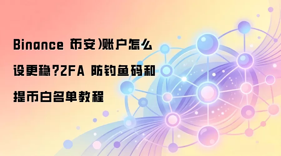 Binance（币安）账户怎么设更稳？2FA 防钓鱼码和提币白名单教程