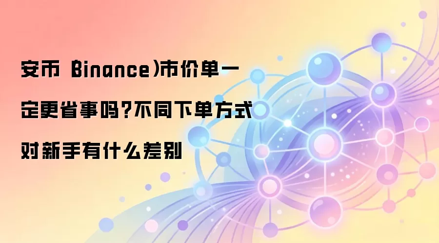 安币（Binance）市价单一定更省事吗？不同下单方式对新手有什么差别