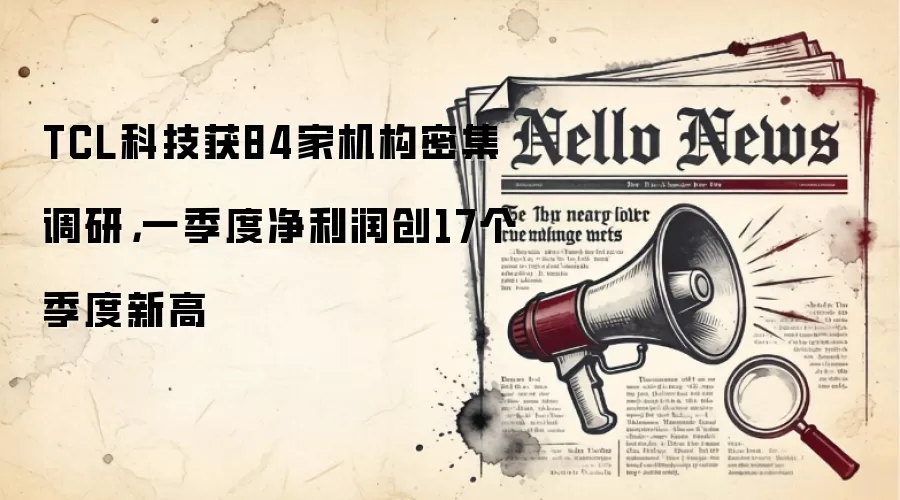 TCL科技获84家机构密集调研，一季度净利润创17个季度新高