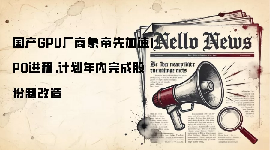 国产GPU厂商象帝先加速IPO进程,计划年内完成股份制改造