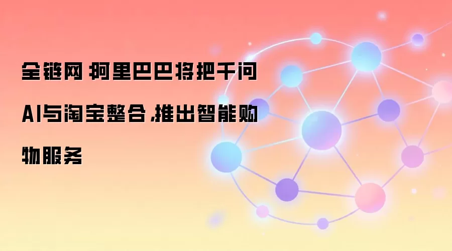 全链网:阿里巴巴将把千问AI与淘宝整合,推出智能购物服务