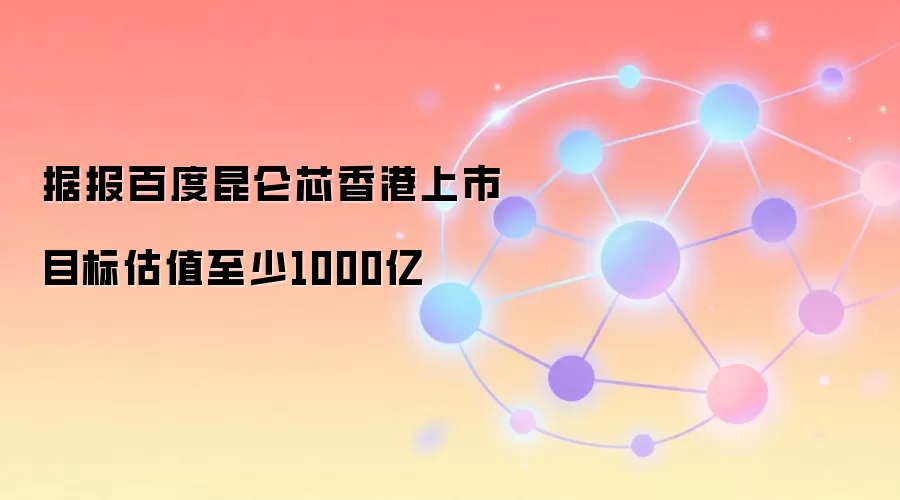 据报百度昆仑芯香港上市目标估值至少1000亿