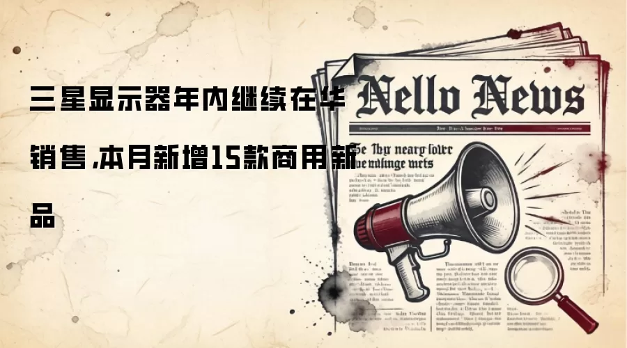 三星显示器年内继续在华销售，本月新增15款商用新品