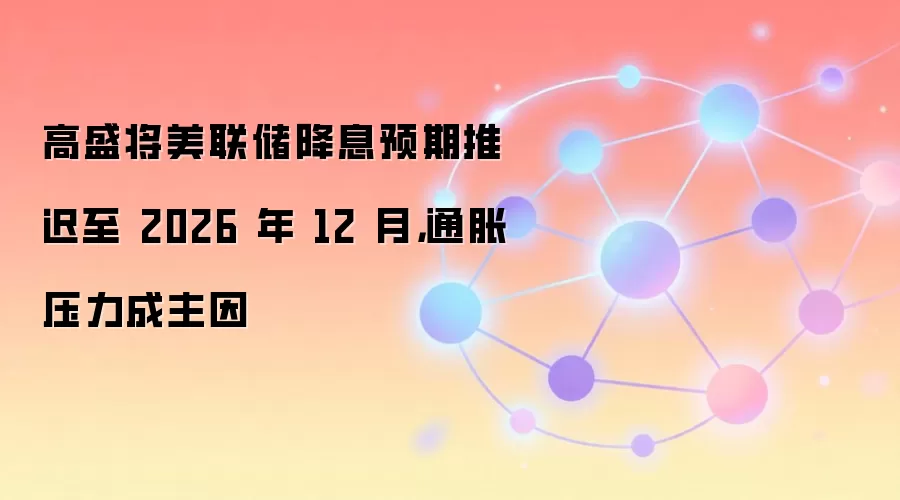 高盛将美联储降息预期推迟至 2026 年 12 月，通胀压力成主因