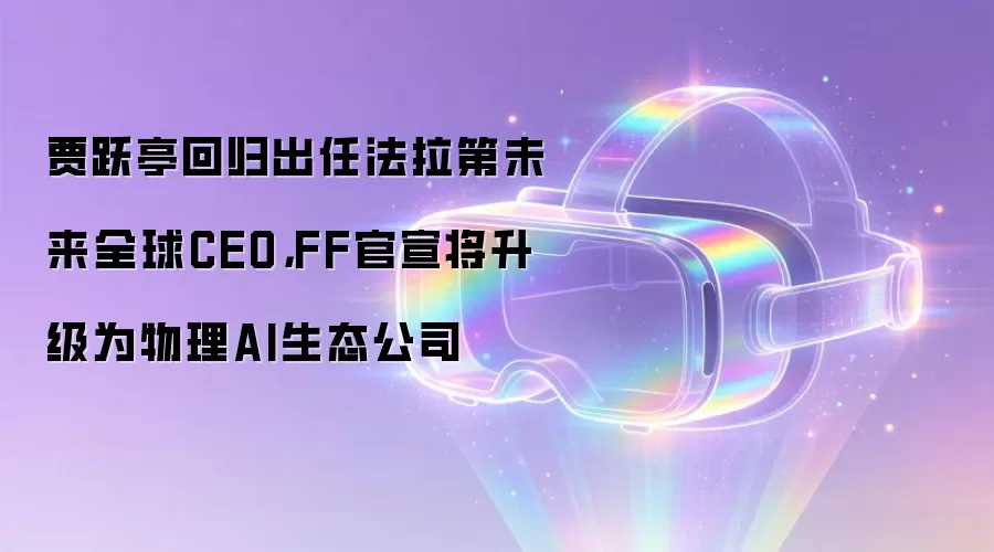 贾跃亭回归出任法拉第未来全球CEO，FF官宣将升级为物理AI生态公司