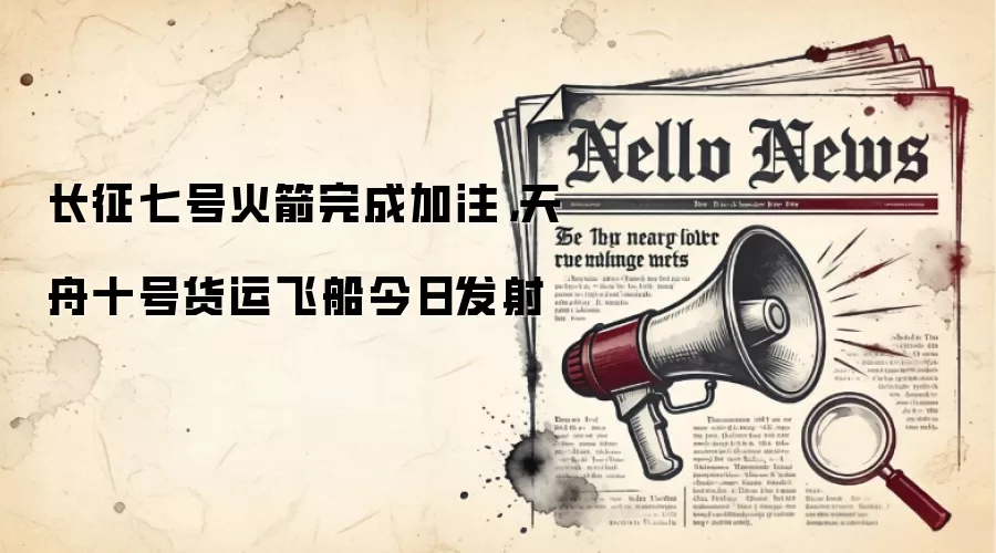 长征七号火箭完成加注，天舟十号货运飞船今日发射