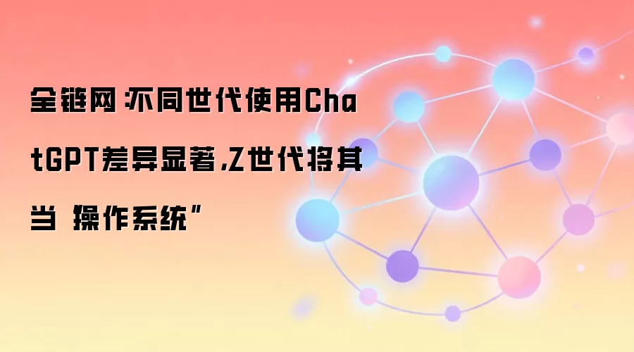 全链网：不同世代使用ChatGPT差异显著，Z世代将其当“操作系统”