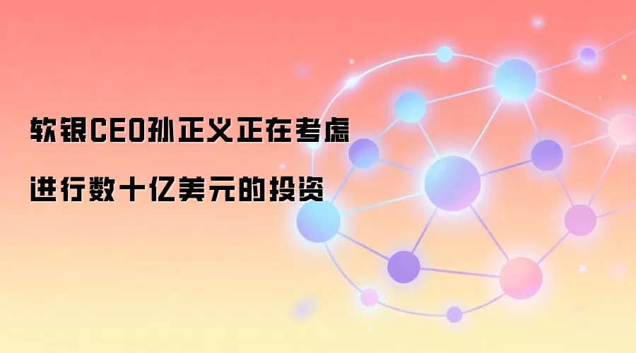 软银CEO孙正义正在考虑进行数十亿美元的投资