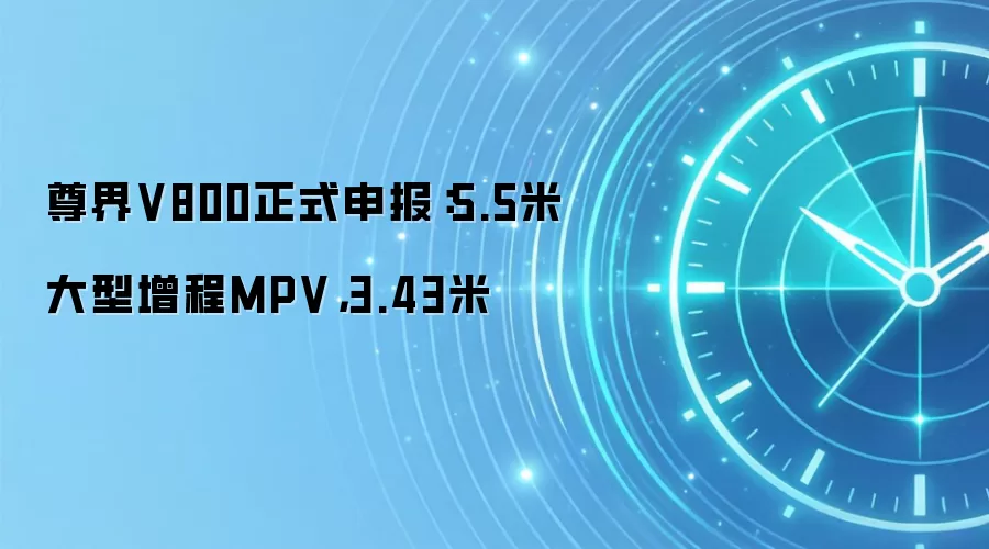 尊界V800正式申报：5.5米大型增程MPV，3.43米