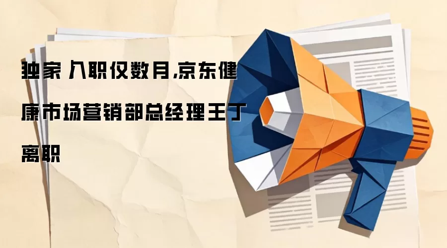 独家｜入职仅数月，京东健康市场营销部总经理王丁虓离职