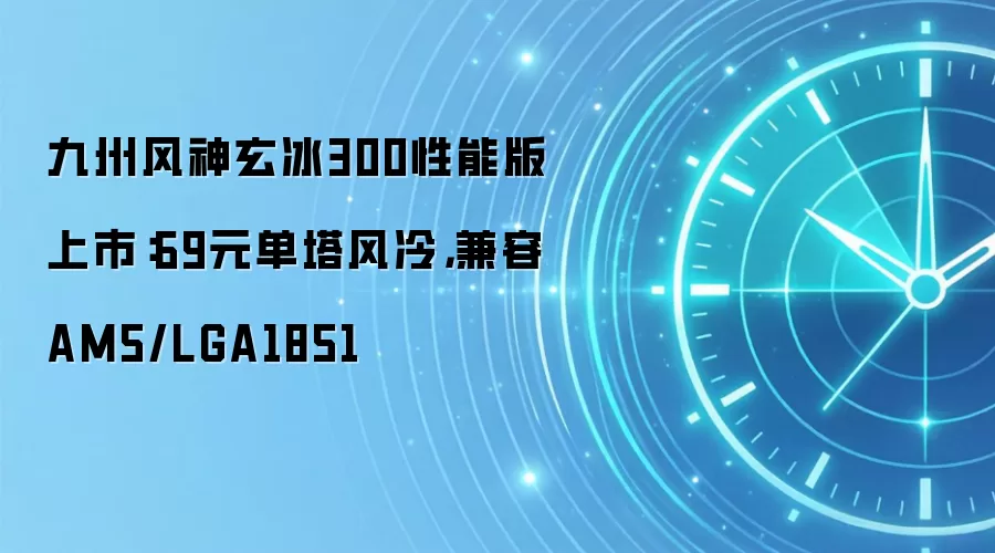 九州风神玄冰300性能版上市:69元单塔风冷,兼容AM5/LGA1851