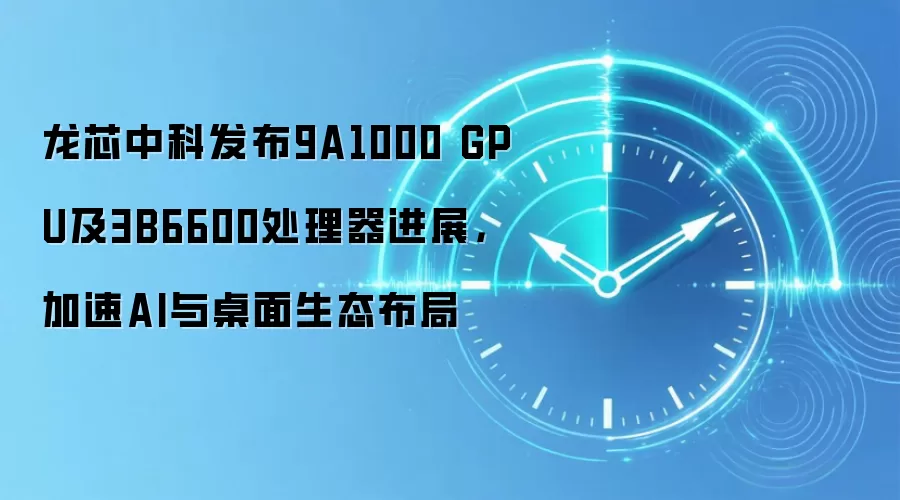 龙芯中科发布9A1000 GPU及3B6600处理器进展，加速AI与桌面生态布局