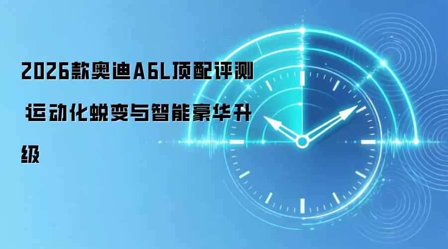 2026款奥迪A6L顶配评测：运动化蜕变与智能豪华升级