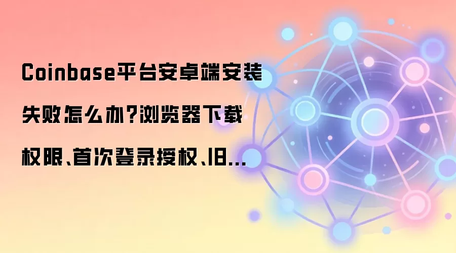 Coinbase平台安卓端安装失败怎么办？浏览器下载权限、首次登录授权、旧缓存清理逐个排