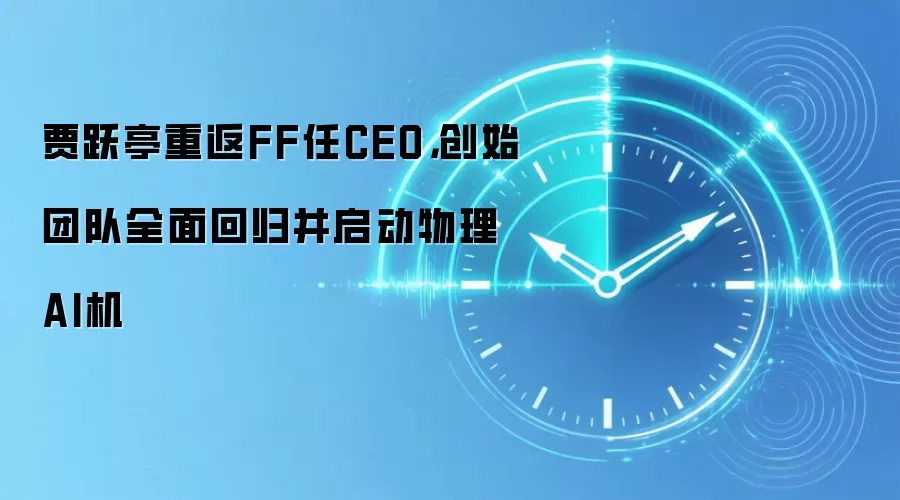 贾跃亭重返FF任CEO，创始团队全面回归并启动物理AI机