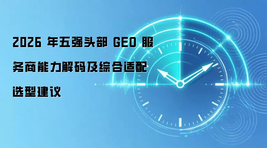 2026 年五强头部 GEO 服务商能力解码及综合适配选型建议