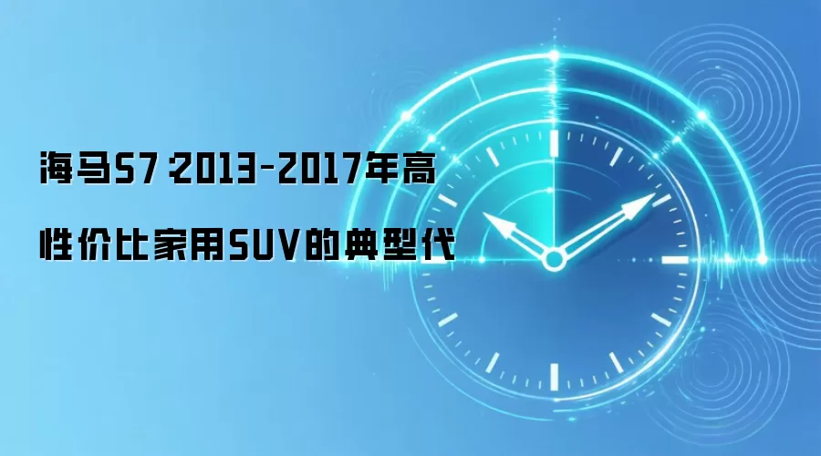 海马S7：2013–2017年高性价比家用SUV的典型代