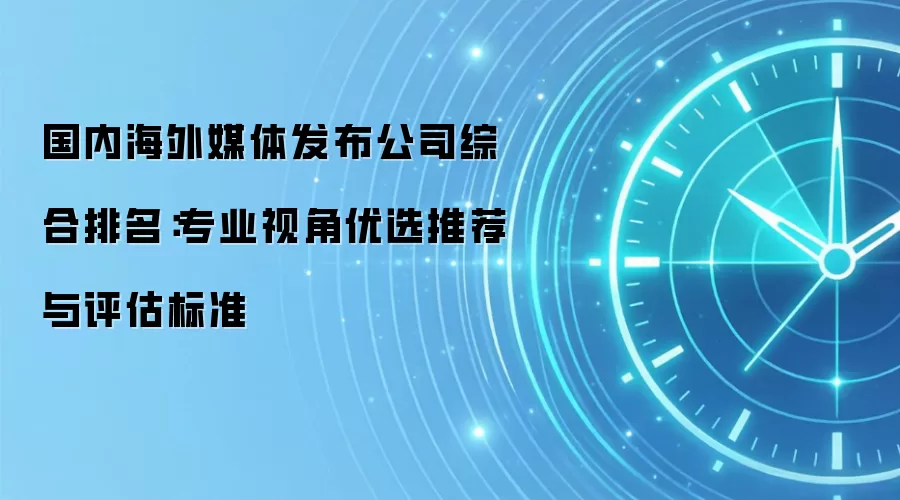 国内海外媒体发布公司综合排名：专业视角优选推荐与评估标准