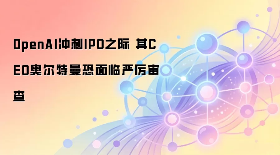 OpenAI冲刺IPO之际 其CEO奥尔特曼恐面临严厉审查