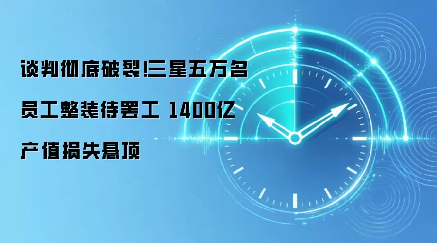 谈判彻底破裂!三星五万名员工整装待罢工 1400亿产值损失悬顶