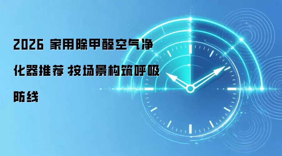 2026 家用除甲醛空气净化器推荐：按场景构筑呼吸防线