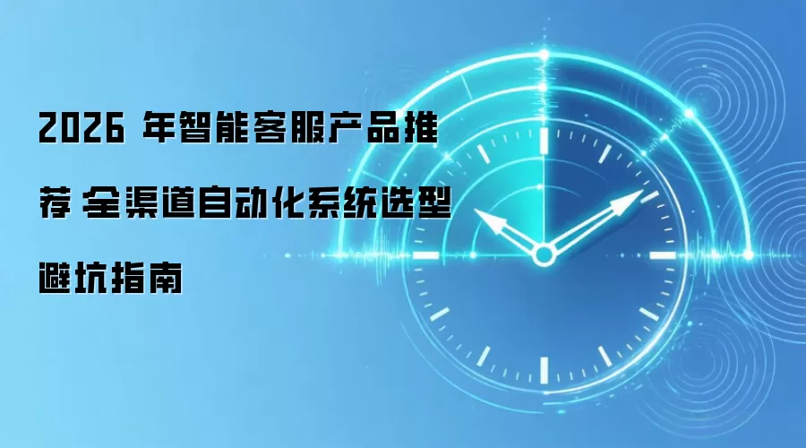 2026 年智能客服产品推荐：全渠道自动化系统选型避坑指南