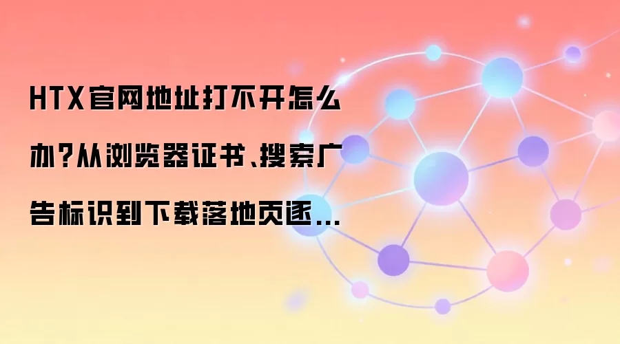 HTX官网地址打不开怎么办?从浏览器证书、搜索广告标识到下载落地页逐项排查